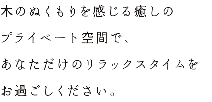 木のぬくもりを感じる癒しのプライベート空間で、あなただけのリラックスタイムをお過ごしください。