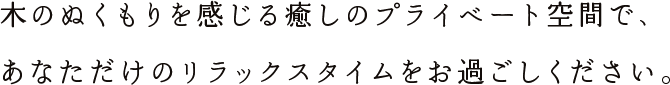 木のぬくもりを感じる癒しのプライベート空間で、あなただけのリラックスタイムをお過ごしください。